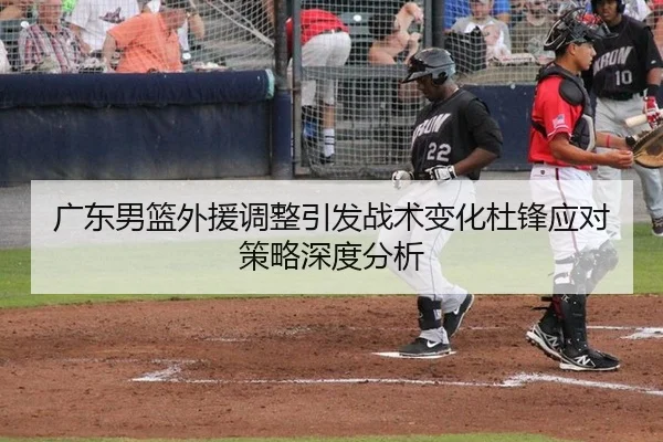 广东男篮外援调整引发战术变化杜锋应对策略深度分析
